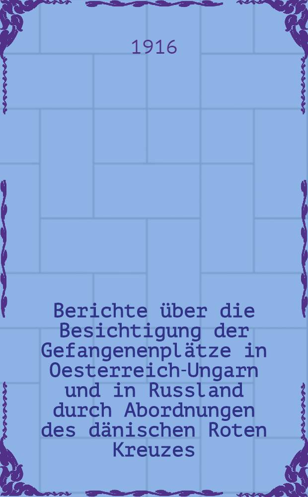 Berichte über die Besichtigung der Gefangenenplätze in Oesterreich-Ungarn und in Russland durch Abordnungen des dänischen Roten Kreuzes