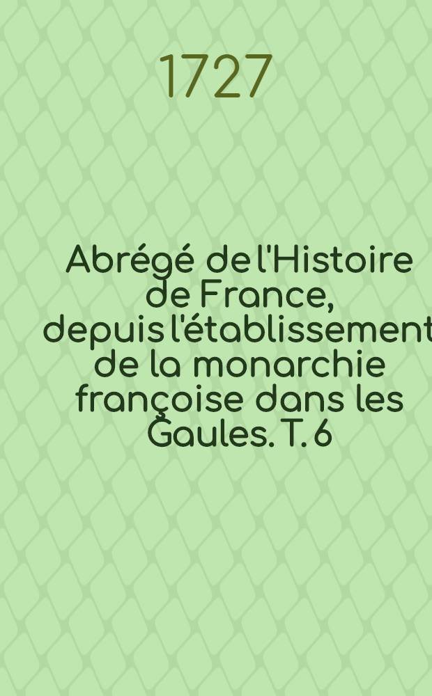 Abr&eacute;g&eacute; de l'Histoire de France, depuis l'&eacute;tablissement de la monarchie fran&ccedil;oise dans les Gaules. T. 6 : Qui comprend les r&egrave;gnes depuis l'an 1610. jusqu'en 1715