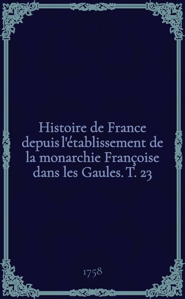 Histoire de France depuis l'&eacute;tablissement de la monarchie Fran&ccedil;oise dans les Gaules. T. 23