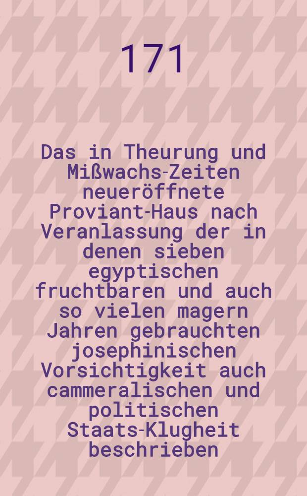 Das in Theurung und Mißwachs-Zeiten neueröffnete Proviant-Haus nach Veranlassung der in denen sieben egyptischen fruchtbaren und auch so vielen magern Jahren gebrauchten josephinischen Vorsichtigkeit auch cammeralischen und politischen Staats-Klugheit beschrieben ...