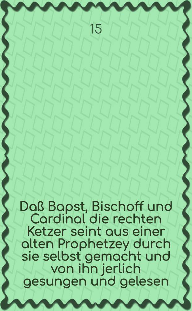 Da&szlig; Bapst, Bischoff und Cardinal die rechten Ketzer seint aus einer alten Prophetzey durch sie selbst gemacht und von ihn jerlich gesungen und gelesen