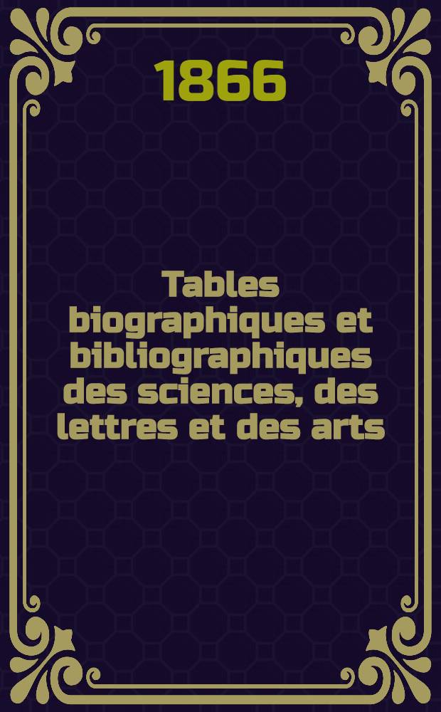 Tables biographiques et bibliographiques des sciences, des lettres et des arts : Indiquant les œuvres principales des hommes les plus connus en tous pays, et à toutes les époques : Avec mention des éditions les plus estimées