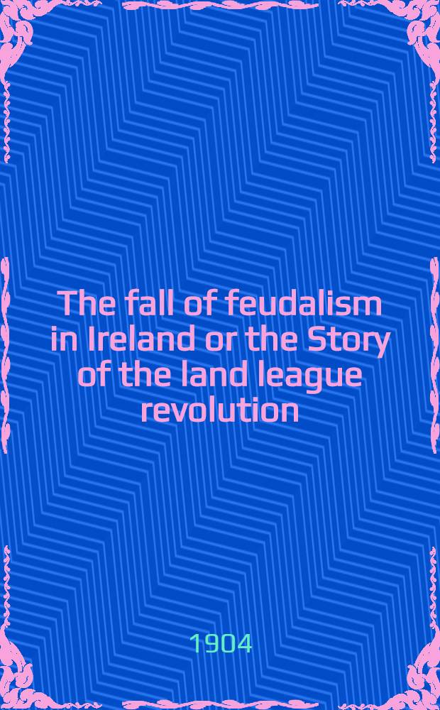 The fall of feudalism in Ireland or the Story of the land league revolution