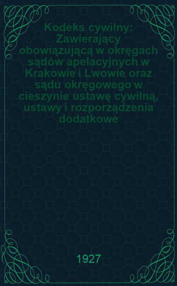 Kodeks cywilny : Zawierający obowiązującą w okręgach sądów apelacyjnych w Krakowie i Lwowie oraz sądu okręgowego w cieszynie ustawę cywilną, ustawy i rozporządzenia dodatkowe, z uwzględnieniem ustawodawstwa polskiego, oraz orzecznictwa sądu najwyższego
