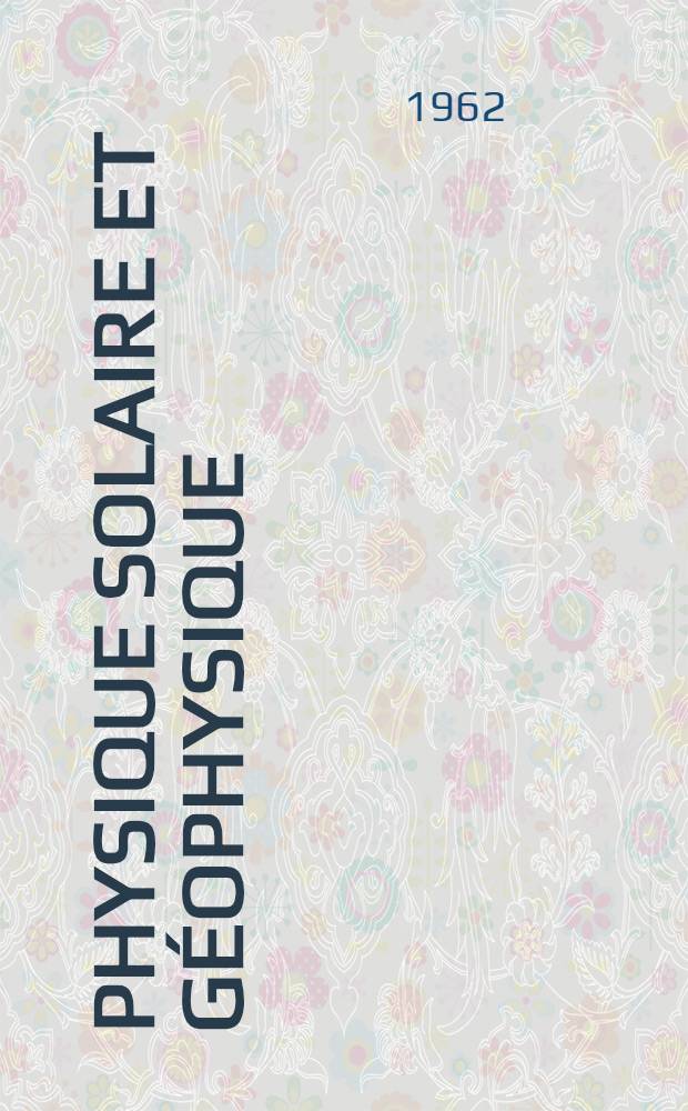 Physique solaire et g&eacute;ophysique : L'h&eacute;liomagn&eacute;tisme : Le vent solaire : L'&eacute;mission d'&eacute;lectrons solaires relativistes : La th&eacute;orie oscillatoire de l'activit&eacute; solaire : Relations entre les ph&eacute;nom&egrave;nes solaires et terrestres