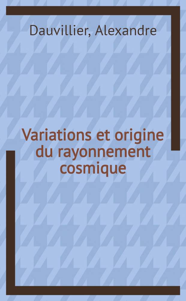 Variations et origine du rayonnement cosmique : Conférences-rapports présentées devant la Société française de physique