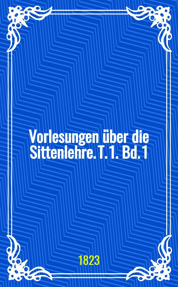 Vorlesungen &uuml;ber die Sittenlehre. T. 1. [Bd. 1] : Die allgemeine Sittenlehre