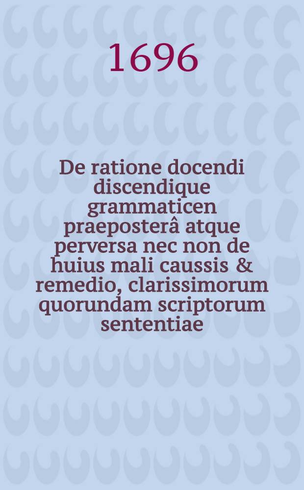 De ratione docendi discendique grammaticen praeposter&acirc; atque perversa nec non de huius mali caussis & remedio, clarissimorum quorundam scriptorum sententiae
