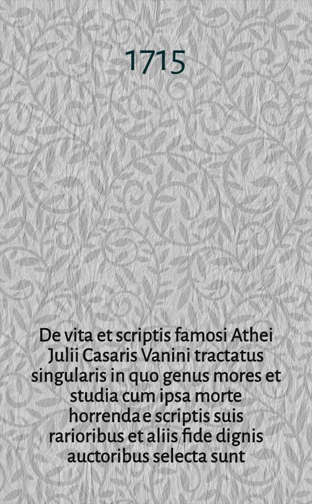 De vita et scriptis famosi Athei Julii Casaris Vanini tractatus singularis in quo genus mores et studia cum ipsa morte horrenda e scriptis suis rarioribus et aliis fide dignis auctoribus selecta sunt ...