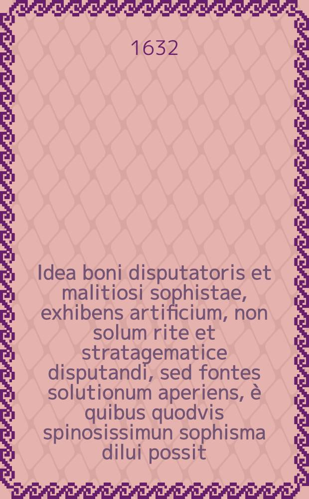 Idea boni disputatoris et malitiosi sophistae, exhibens artificium, non solum rite et stratagematice disputandi, sed fontes solutionum aperiens, è quibus quodvis spinosissimun sophisma dilui possit