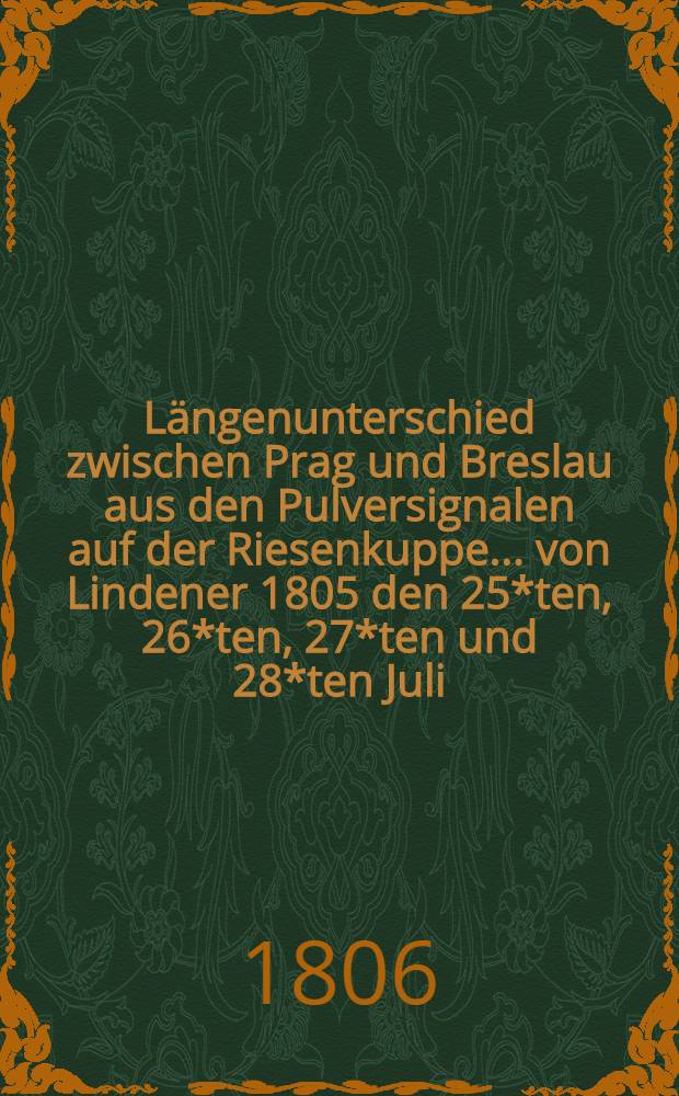 Längenunterschied zwischen Prag und Breslau aus den Pulversignalen auf der Riesenkuppe ... von Lindener 1805 den 25*ten, 26*ten, 27*ten und 28*ten Juli, bestimmt und herausgegeben