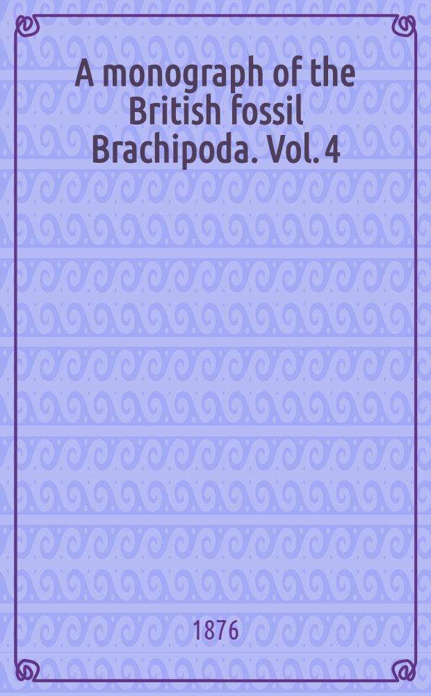 A monograph of the British fossil Brachipoda. Vol. 4 : Tertiary, Cretaceous, Jurassic, Permian, and Carboniferous supplements; and Devonian and Silurian Brachiopoda that occur in the Triassic pebble bed of Budleigh Salterton in Devonshire