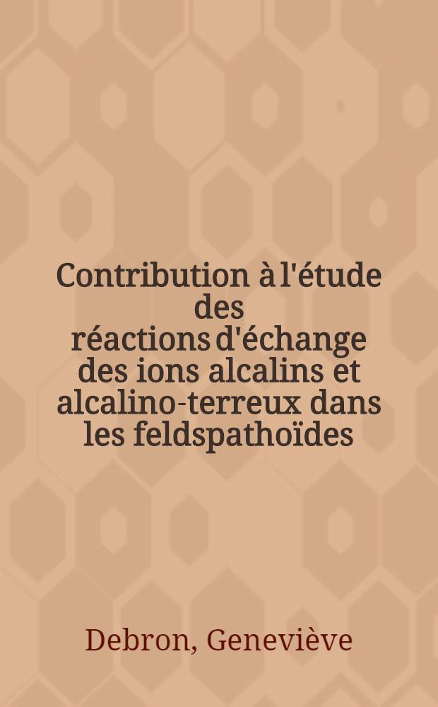 Contribution à l'étude des réactions d'échange des ions alcalins et alcalino-terreux dans les feldspathoïdes: 1-re thèse; Propositions données par la Faculté: 2-e thèse: Thèses présentée à la Faculté des sciences de l'Univ. de Paris ... / par Geneviève Debron, née Gouet