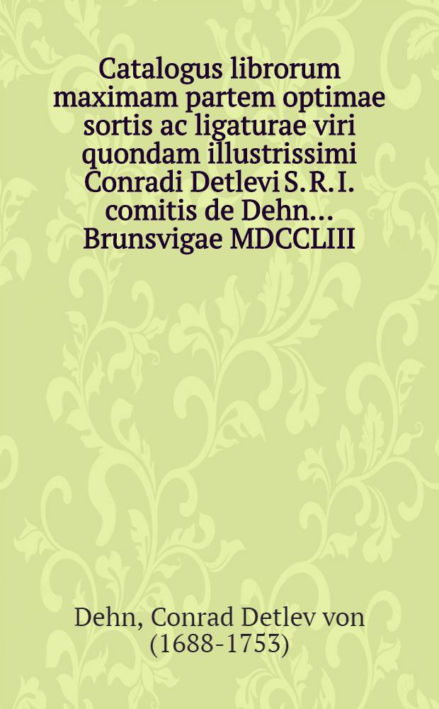 Catalogus librorum maximam partem optimae sortis ac ligaturae viri quondam illustrissimi Conradi Detlevi S. R. I. comitis de Dehn ... Brunsvigae MDCCLIII. die XXVIII. Maii et seqq. ... ad div. blasium solenni auctionis lege distrahendorum : Accedit iconum a praestantissimis nostrae aetatis artificibus aeri incisarum insignis apparatus