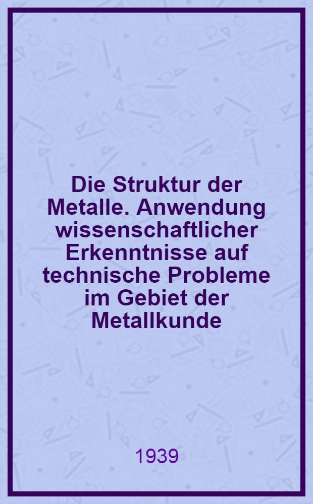 Die Struktur der Metalle. Anwendung wissenschaftlicher Erkenntnisse auf technische Probleme im Gebiet der Metallkunde : Vorträge und Ausssprachebeiträge Erstattet in der 4. Wissenschaftssitzung der ordentlichen Mitglieder am 16. Dezember 1938. Sitzungs- Periode 1938/39