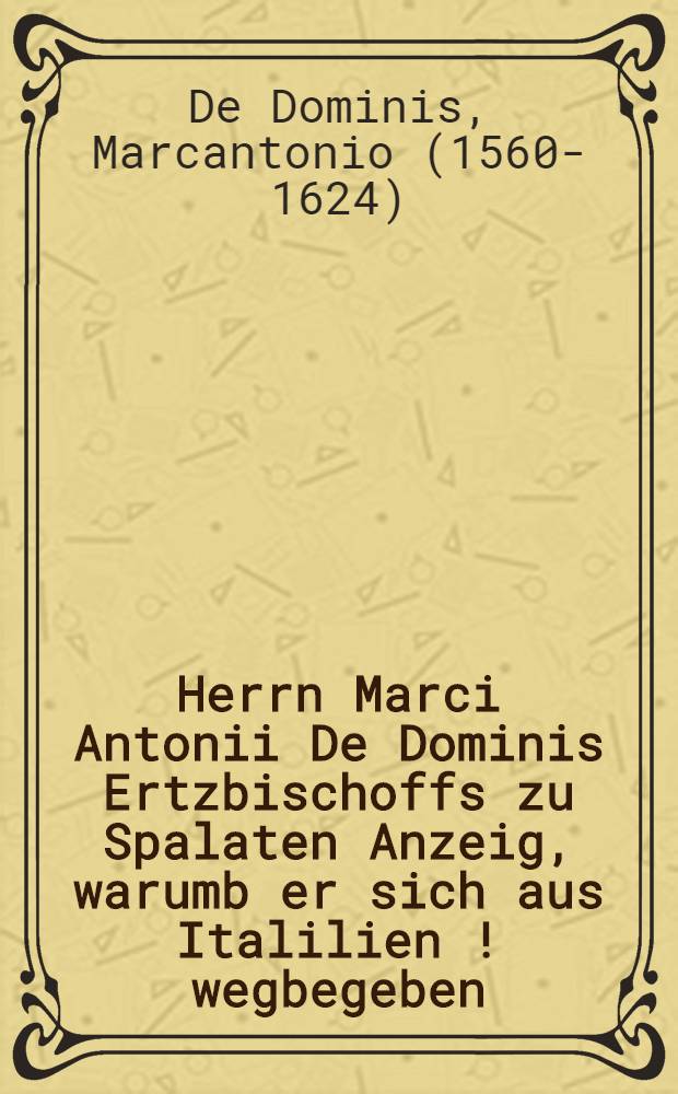 Herrn Marci Antonii De Dominis Ertzbischoffs zu Spalaten Anzeig, warumb er sich aus Italilien [!] wegbegeben : Aus dem Lat. ... &uuml;bers