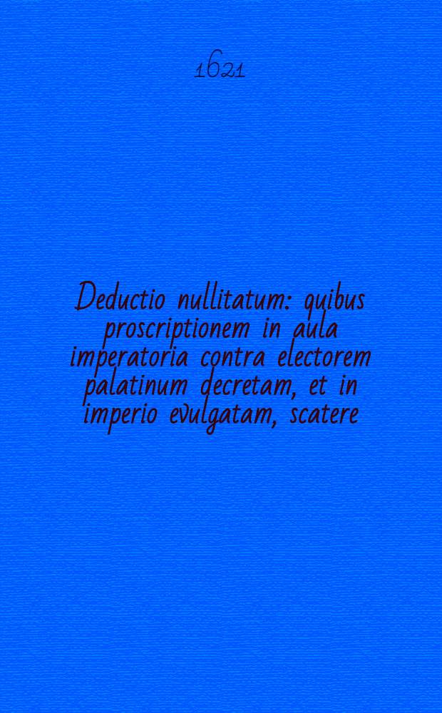 Deductio nullitatum: quibus proscriptionem in aula imperatoria contra electorem palatinum decretam, et in imperio evulgatam, scatere; et proinde nullius roboris, valoris, effectus. aut considerationis esse; breviter probatur