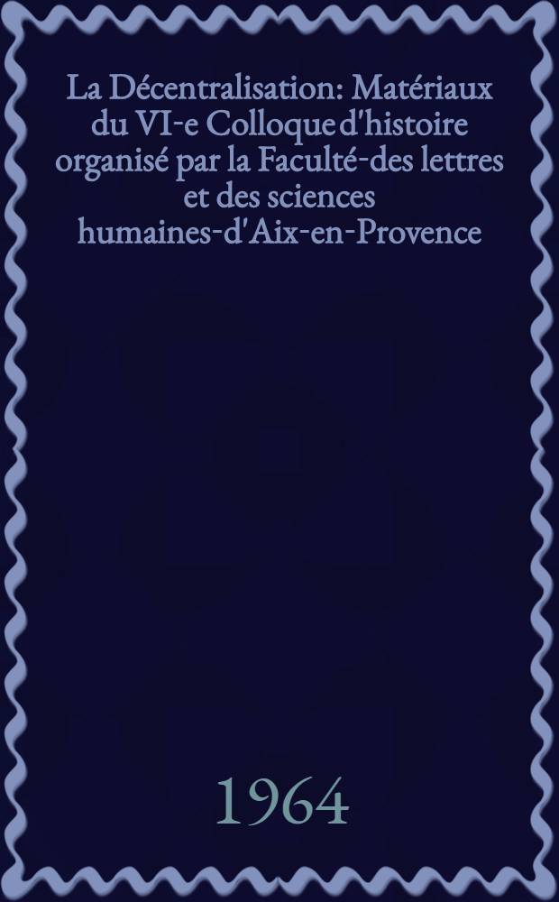 La Décentralisation : Matériaux du VI-e Colloque d'histoire organisé par la Faculté-des lettres et des sciences humaines-d'Aix-en-Provence, les 1-er et 2 déc. 1961