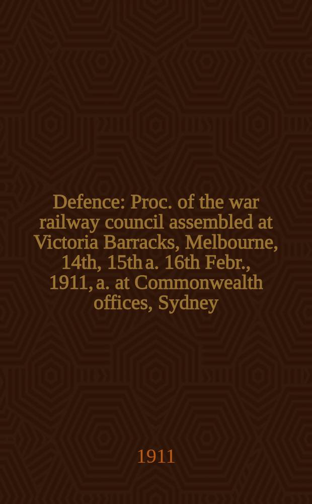 Defence : Proc. of the war railway council assembled at Victoria Barracks, Melbourne, 14th, 15th a. 16th Febr., 1911, a. at Commonwealth offices, Sydney, 19th May, 1911