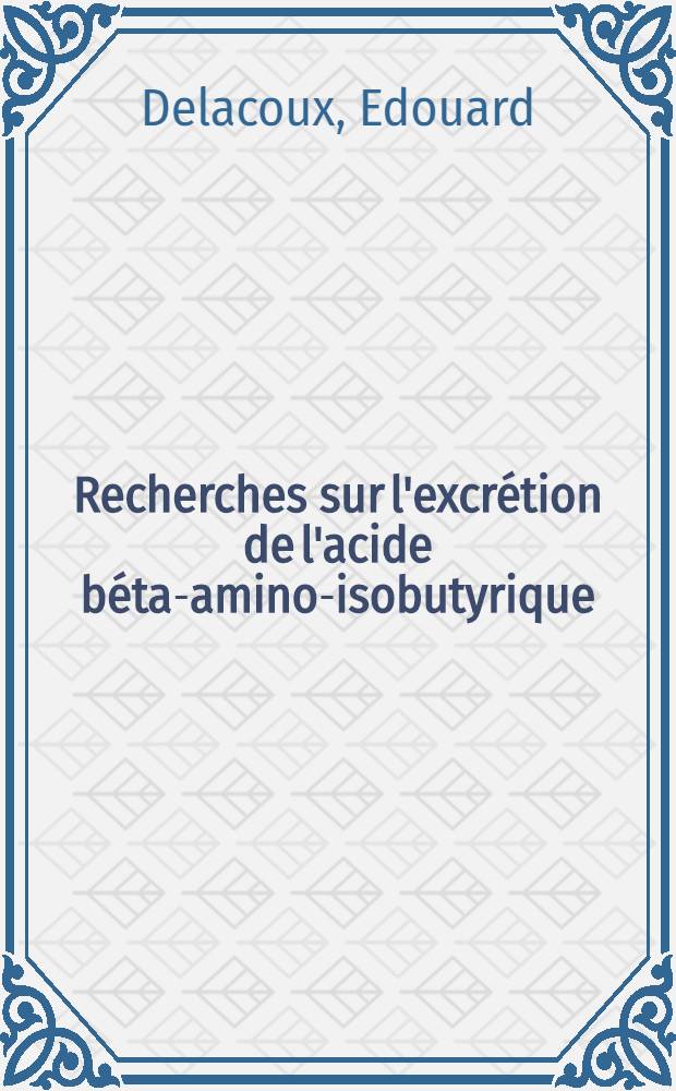 Recherches sur l'excrétion de l'acide béta-amino-isobutyrique (BAIBA) chez la souris et sur ses rapports avec le catabolisme des acides désoxyribonucléiques. Perspectives en biologie et en toxicologie: 1-re thèse; Proposition donnée par la Faculté: 2-e thèse: Thèses ... / par Edouard Delacoux ...; Univ. de Paris. Faculté de pharmacie