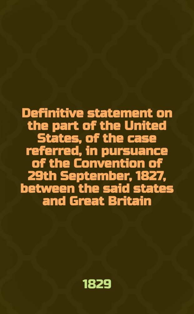 Definitive statement on the part of the United States, of the case referred, in pursuance of the Convention of 29th September, 1827, between the said states and Great Britain, to His Majesty the king of the Netherlands, for his decision thereon