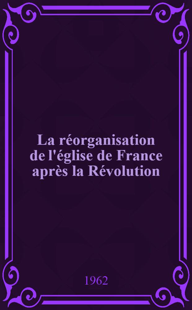 La r&eacute;organisation de l'&eacute;glise de France apr&egrave;s la R&eacute;volution (1801-1809). T. 1 : Les nominations d'&eacute;v&ecirc;ques et la liquidation du pass&eacute;