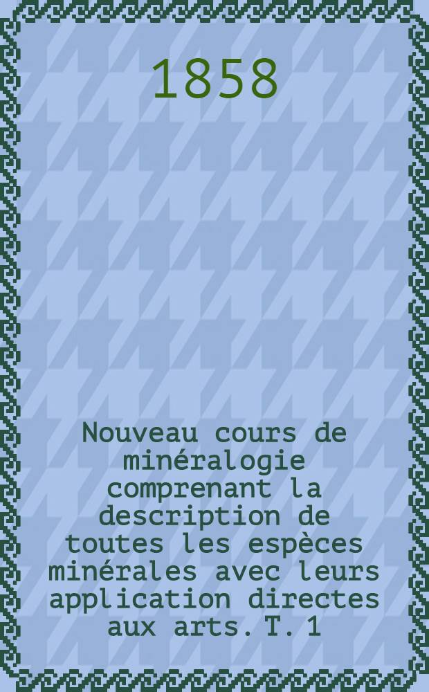 Nouveau cours de minéralogie comprenant la description de toutes les espèces minérales avec leurs application directes aux arts. T. 1