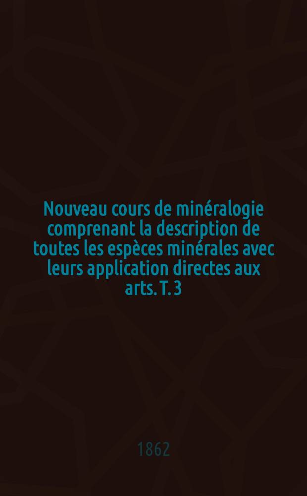 Nouveau cours de minéralogie comprenant la description de toutes les espèces minérales avec leurs application directes aux arts. T. 3