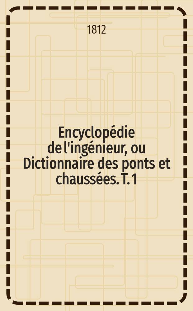 Encyclopédie de l'ingénieur, ou Dictionnaire des ponts et chaussées. T. 1