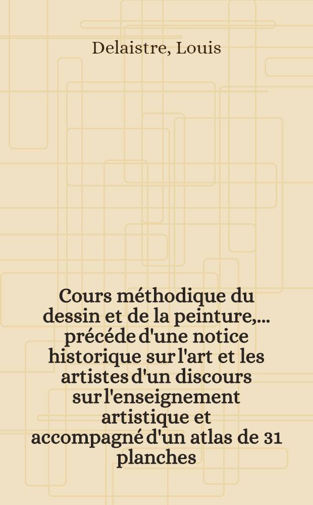 Cours méthodique du dessin et de la peinture, ... précéde d'une notice historique sur l'art et les artistes d'un discours sur l'enseignement artistique et accompagné d'un atlas de 31 planches