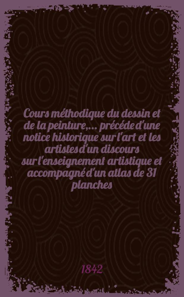 Cours méthodique du dessin et de la peinture, ... précéde d'une notice historique sur l'art et les artistes d'un discours sur l'enseignement artistique et accompagné d'un atlas de 31 planches. T. 1