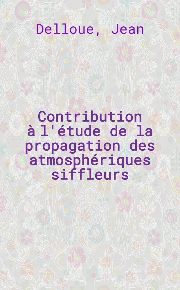 Contribution à l'étude de la propagation des atmosphériques siffleurs: 1-re thèse; Application à la connaissance de la très haute atmosphère: 2-e thèse; Propositions données par la Faculté: Thèses présentées à ... l'Univ. de Paris ... / par Jean Delloue