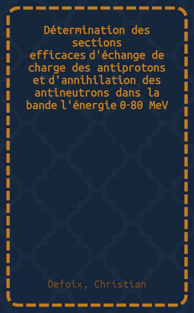 Détermination des sections efficaces d'échange de charge des antiprotons et d'annihilation des antineutrons dans la bande l'énergie 0-80 MeV: 1-re thèse; Propositions données par la Faculté: 2-e thèse: Thèses présentées à la Faculté des sciences de l'Univ. de Paris ... / par Christian Defoix