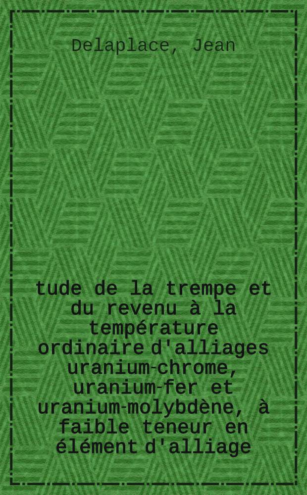 &Eacute;tude de la trempe et du revenu &agrave; la temp&eacute;rature ordinaire d'alliages uranium-chrome, uranium-fer et uranium-molybd&egrave;ne, &agrave; faible teneur en &eacute;l&eacute;ment d'alliage: 1-re th&egrave;se; Propositions donn&eacute;es par la Facult&eacute;: Application des radio&eacute;l&eacute;ments &agrave; la d&eacute;termination des &eacute;paisseurs et des densit&eacute;s: 2-e th&egrave;se: Th&egrave;ses pr&eacute;sent&eacute;es &agrave; la Facult&eacute; des sciences de Nancy ... / par Jean Delaplace, ing
