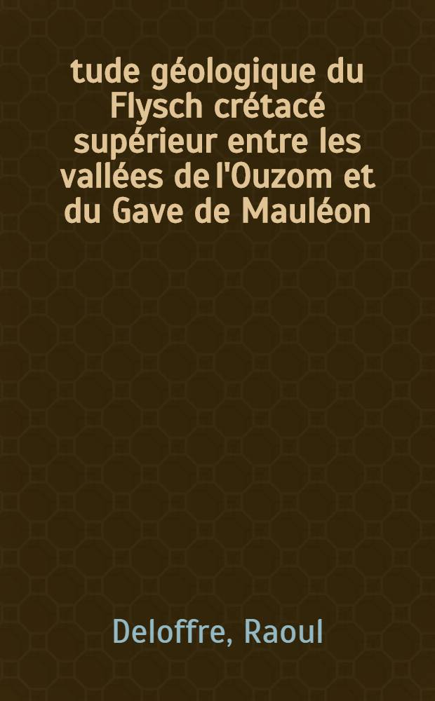 Étude géologique du Flysch crétacé supérieur entre les vallées de l'Ouzom et du Gave de Mauléon (Basses-Pyrénées): 1-re thèse; Propositions données par la Faculté: 2-e thèse: Thèses présentées à la Faculté des sciences de l'Univ. de Paris ... / par Raoul Deloffre