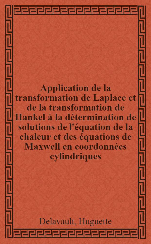 Application de la transformation de Laplace et de la transformation de Hankel &agrave; la d&eacute;termination de solutions de l'&eacute;quation de la chaleur et des &eacute;quations de Maxwell en coordonn&eacute;es cylindriques: 1-re th&egrave;se; Propositions donn&eacute;es par la Facult&eacute; ...: 2-e th&egrave;se: Th&egrave;ses, pr&eacute;sent&eacute;es &agrave; ... l'Univ. de Paris pour obtenir le grade de docteur &egrave;s sciences math&eacute;matiques / par Huguette Delavault
