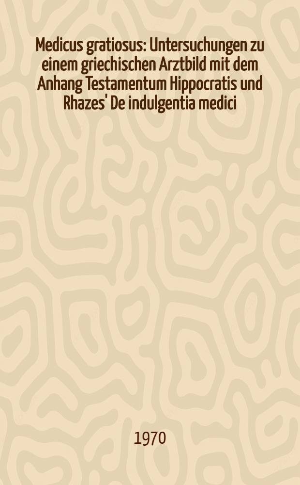 Medicus gratiosus : Untersuchungen zu einem griechischen Arztbild mit dem Anhang Testamentum Hippocratis und Rhazes' De indulgentia medici