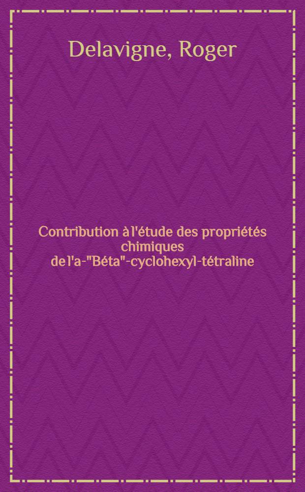 Contribution à l'étude des propriétés chimiques de l'ar- "Béta"-cyclohexyl-tétraline: 1-re thèse; Propositions données par la Faculté: 2-e thèse: Thèses présentées à ... l'Univ. de Paris pour obtenir le grade de docteur ès sciences physiques / par Roger Delavigne