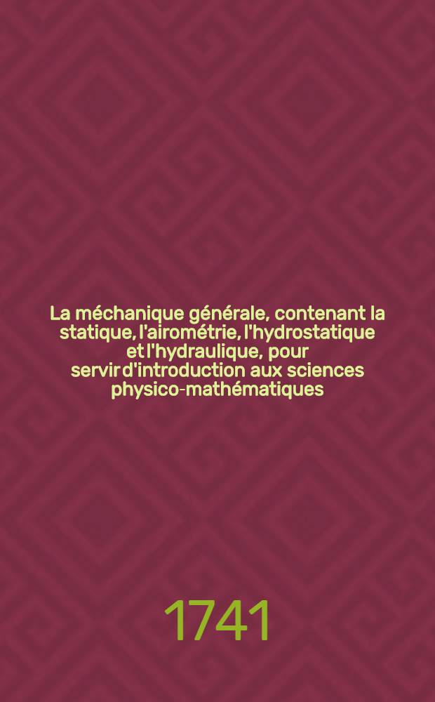 La méchanique générale, contenant la statique, l'airométrie, l'hydrostatique et l'hydraulique, pour servir d'introduction aux sciences physico-mathématiques
