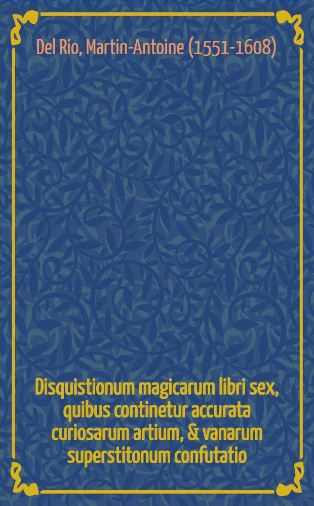 Disquistionum magicarum libri sex, quibus continetur accurata curiosarum artium, & vanarum superstitonum confutatio; apprime utilis, & pernecessaria theologis, iurisconsultis, medicis, philosophis, ac praesertim Verbi Dei concionatoribus, & utriusque fori iudicubus, quibus in primis aurea praecepta traduntur