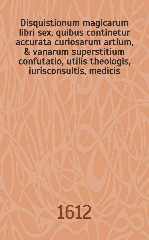 Disquistionum magicarum libri sex, quibus continetur accurata curiosarum artium, & vanarum superstitium confutatio, utilis theologis, iurisconsultis, medicis, philologis