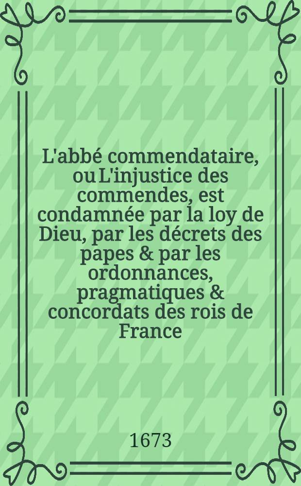 L'abb&eacute; commendataire, ou L'injustice des commendes, est condamn&eacute;e par la loy de Dieu, par les d&eacute;crets des papes & par les ordonnances, pragmatiques & concordats des rois de France : Pour les d&eacute;fendre contre la calomnie de ceux qui en pr&eacute;tendent authoriser cet abus. [P.] 1