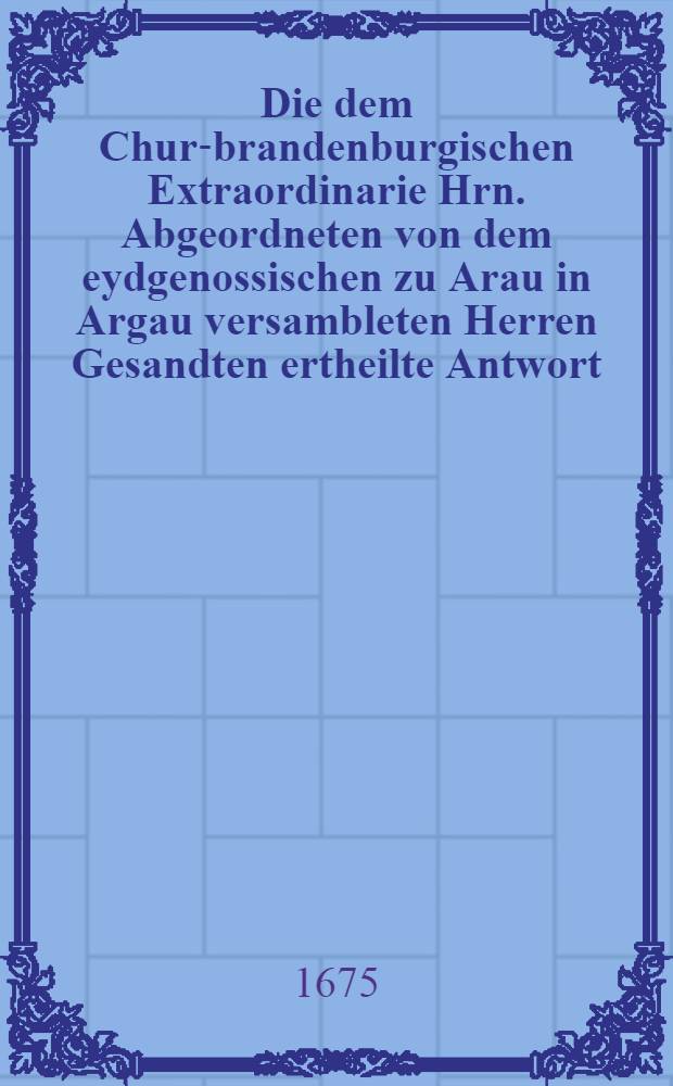 Die dem Chur-brandenburgischen Extraordinarie Hrn. Abgeordneten von dem eydgenossischen zu Arau in Argau versambleten Herren Gesandten ertheilte Antwort : Samt einer Abschrift deß Herrn von St. Romain an die Stadt Basel aus Solothurn abgelassenen Schreibens