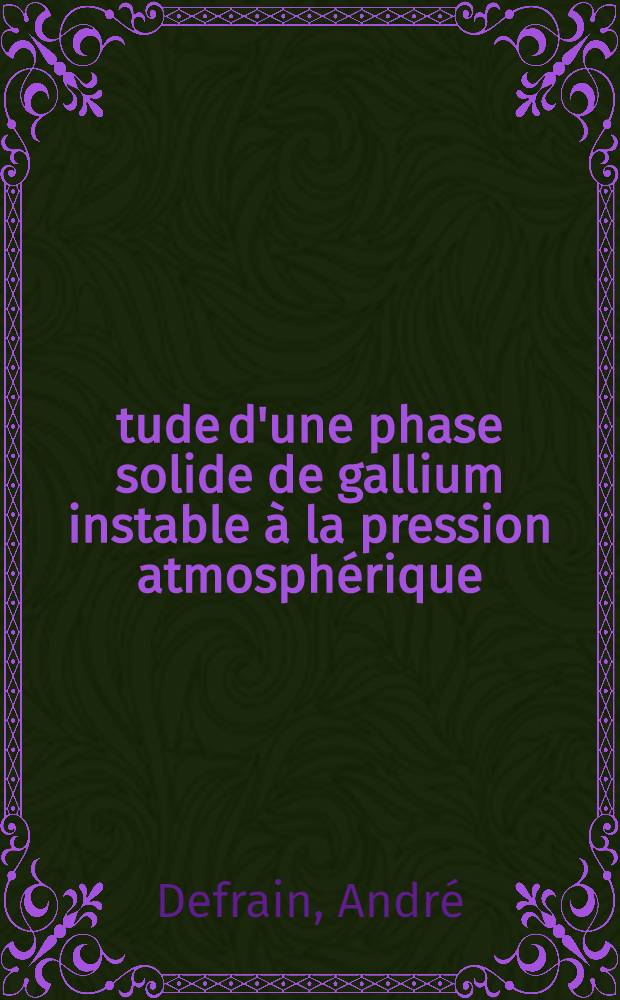 Étude d'une phase solide de gallium instable à la pression atmosphérique: 1-re thèse; Propositions données par la Faculté: 2-e thèse: Thèses présentées à ... l'Univ. de Paris pour obtenir le grade de docteur ès sciences physiques / par André Defrain
