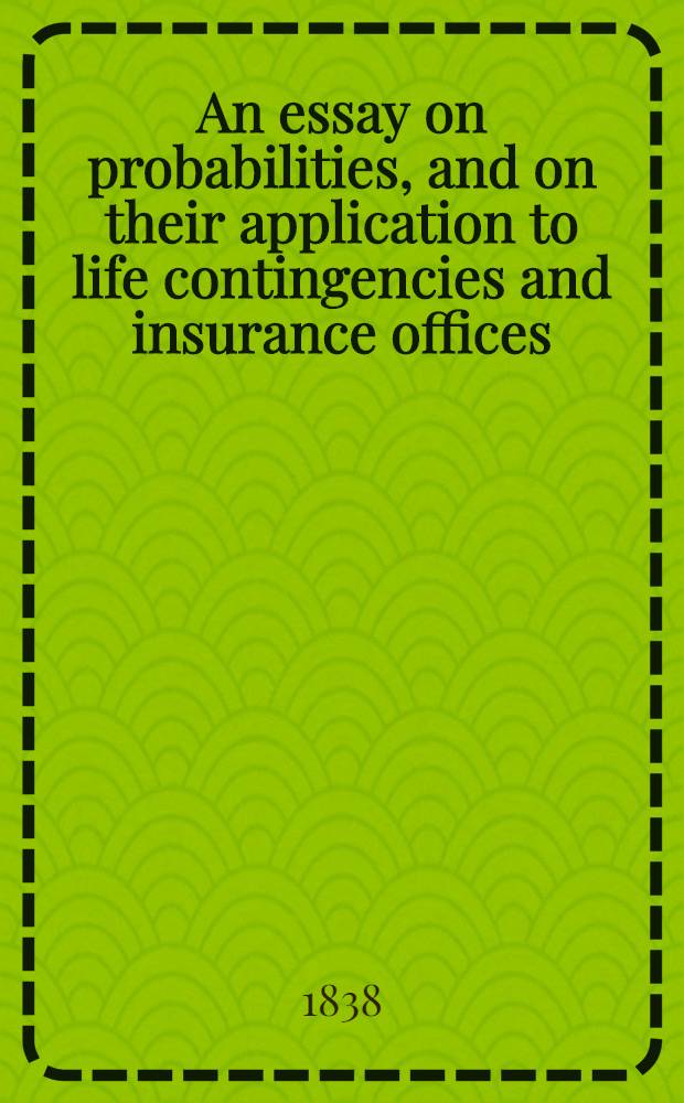 An essay on probabilities, and on their application to life contingencies and insurance offices