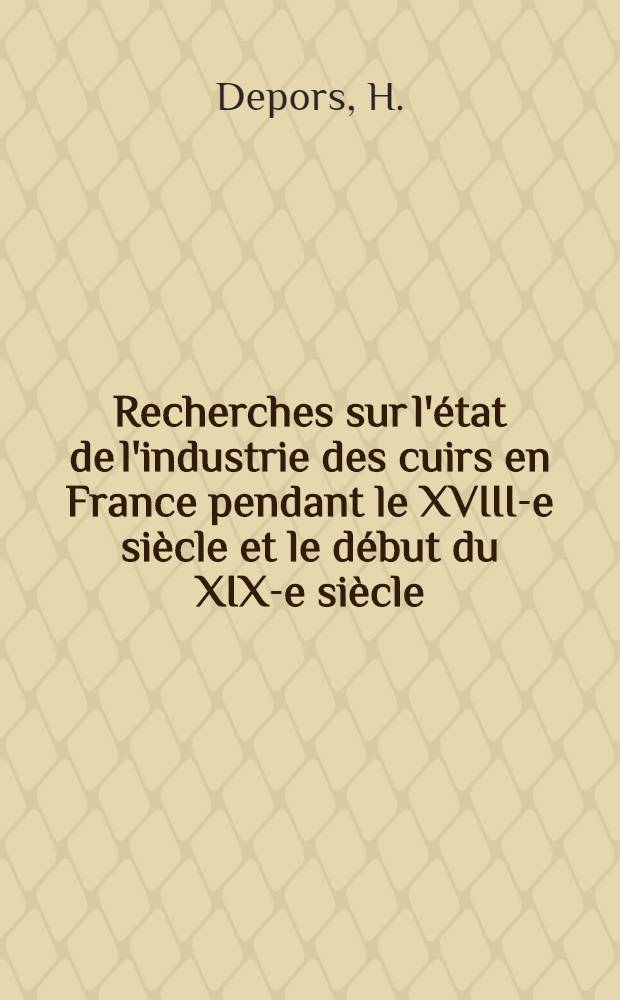 ... Recherches sur l'état de l'industrie des cuirs en France pendant le XVIII-e siècle et le début du XIX-e siècle