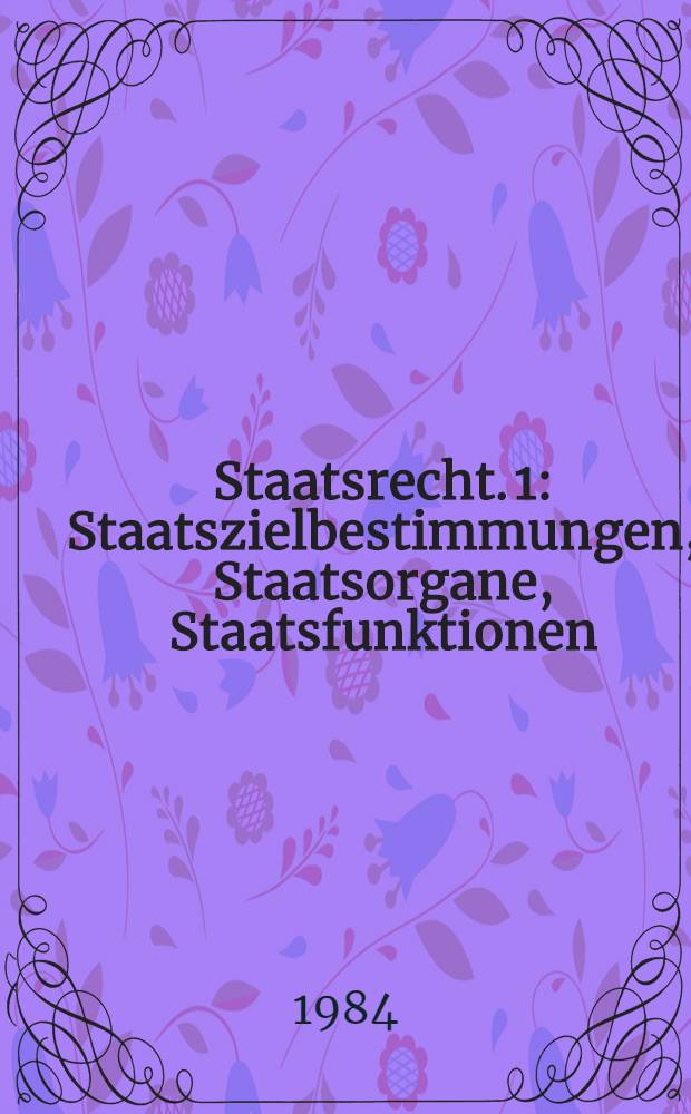Staatsrecht. 1 : Staatszielbestimmungen, Staatsorgane, Staatsfunktionen