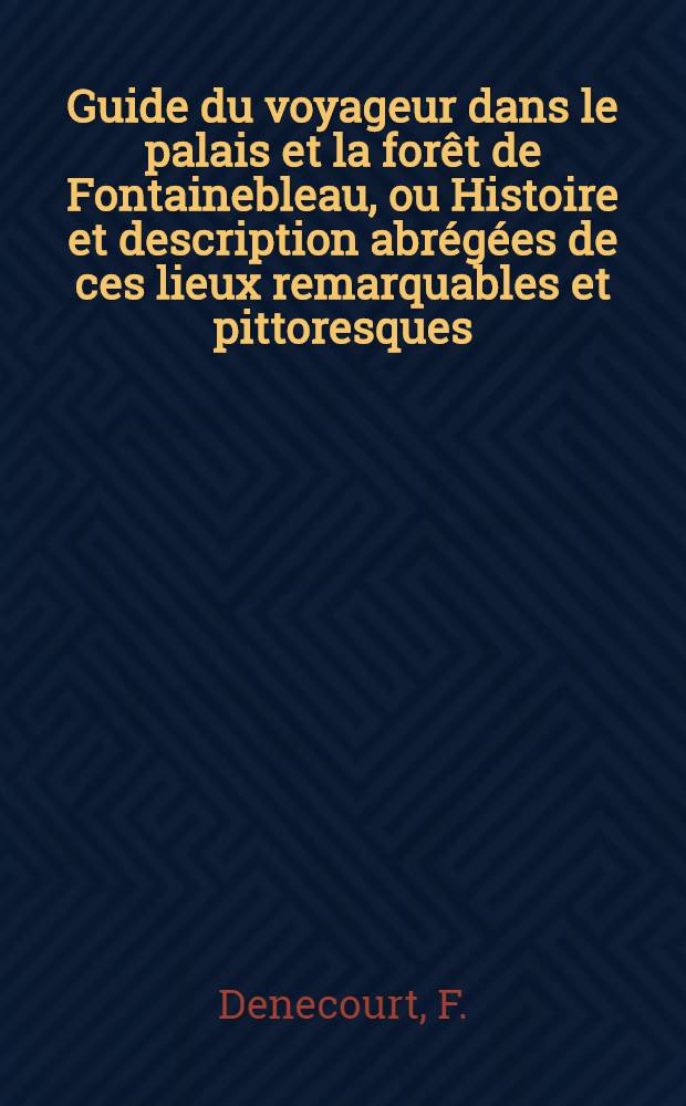 Guide du voyageur dans le palais et la forêt de Fontainebleau, ou Histoire et description abrégées de ces lieux remarquables et pittoresques