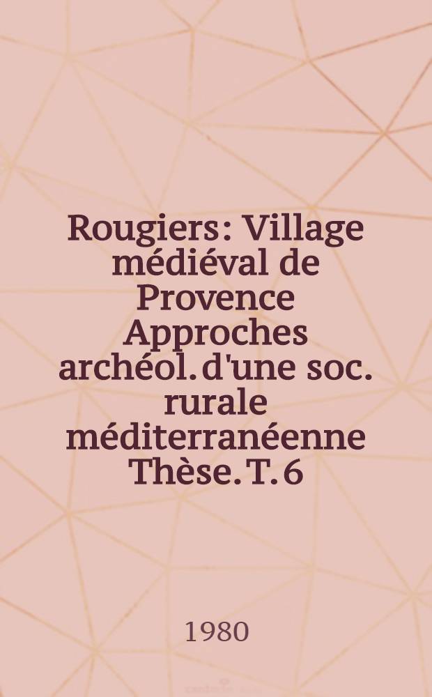 Rougiers : Village médiéval de Provence Approches archéol. d'une soc. rurale méditerranéenne Thèse. T. 6