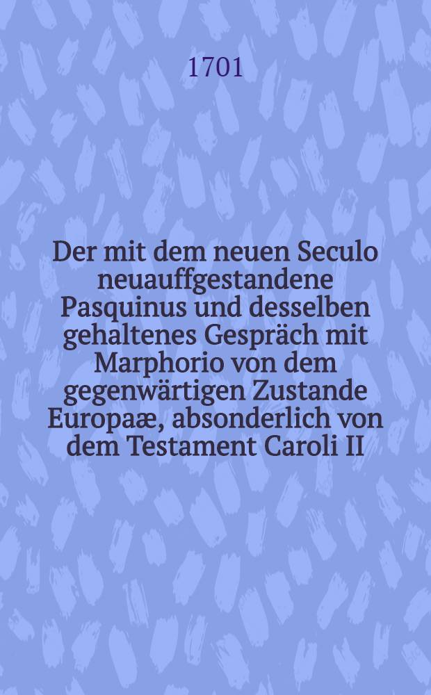 Der mit dem neuen Seculo neuauffgestandene Pasquinus und desselben gehaltenes Gespräch mit Marphorio von dem gegenwärtigen Zustande Europaæ, absonderlich von dem Testament Caroli II., Königes in Spanien: Benebenst dem jenigen Memorial, welches der Französische Gesandte Graff d'Avaux, denen Herren General-Staten im Haag unlängst überliefert, samt deroselben darauff gegebenen Antwort : Aus dem Französischen und Holländischen übersetzt und publicirt auf der Leipziger Mich. Meß
